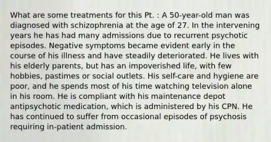 What are some treatments for this Pt. : A 50-year-old man was diagnosed with schizophrenia at the age of 27. In the intervening years he has had many admissions due to recurrent psychotic episodes. Negative symptoms became evident early in the course of his illness and have steadily deteriorated. He lives with his elderly parents, but has an impoverished life, with few hobbies, pastimes or social outlets. His self-care and hygiene are poor, and he spends most of his time watching television alone in his room. He is compliant with his maintenance depot antipsychotic medication, which is administered by his CPN. He has continued to suffer from occasional episodes of psychosis requiring in-patient admission.