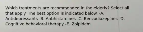 Which treatments are recommended in the elderly? Select all that apply. The best option is indicated below. -A. Antidepressants -B. Antihistamines -C. Benzodiazepines -D. Cognitive behavioral therapy -E. Zolpidem