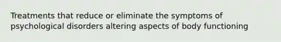 Treatments that reduce or eliminate the symptoms of psychological disorders altering aspects of body functioning