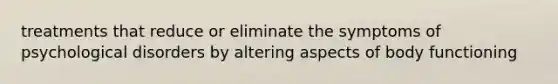 treatments that reduce or eliminate the symptoms of psychological disorders by altering aspects of body functioning