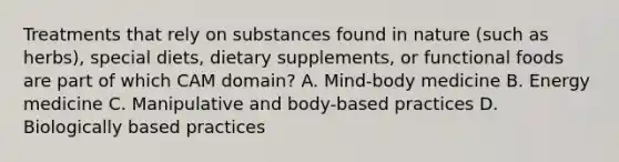 Treatments that rely on substances found in nature (such as herbs), special diets, dietary supplements, or functional foods are part of which CAM domain? A. Mind-body medicine B. Energy medicine C. Manipulative and body-based practices D. Biologically based practices