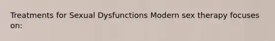Treatments for Sexual Dysfunctions Modern sex therapy focuses on: