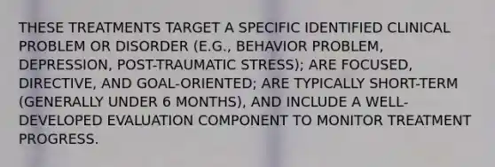 THESE TREATMENTS TARGET A SPECIFIC IDENTIFIED CLINICAL PROBLEM OR DISORDER (E.G., BEHAVIOR PROBLEM, DEPRESSION, POST-TRAUMATIC STRESS); ARE FOCUSED, DIRECTIVE, AND GOAL-ORIENTED; ARE TYPICALLY SHORT-TERM (GENERALLY UNDER 6 MONTHS), AND INCLUDE A WELL-DEVELOPED EVALUATION COMPONENT TO MONITOR TREATMENT PROGRESS.