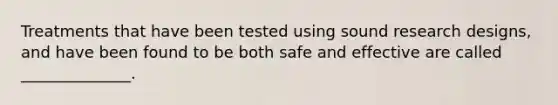 Treatments that have been tested using sound research designs, and have been found to be both safe and effective are called ______________.