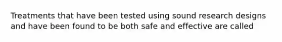 Treatments that have been tested using sound research designs and have been found to be both safe and effective are called