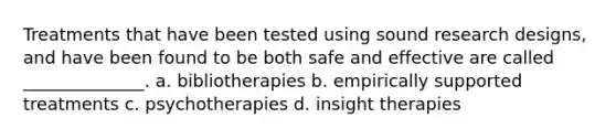 Treatments that have been tested using sound research designs, and have been found to be both safe and effective are called ______________. a. bibliotherapies b. empirically supported treatments c. psychotherapies d. insight therapies