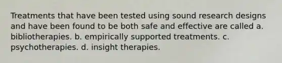 Treatments that have been tested using sound research designs and have been found to be both safe and effective are called a. bibliotherapies. b. empirically supported treatments. c. psychotherapies. d. insight therapies.