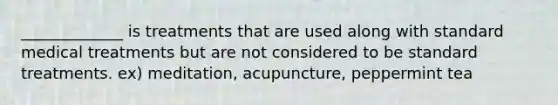 _____________ is treatments that are used along with standard medical treatments but are not considered to be standard treatments. ex) meditation, acupuncture, peppermint tea