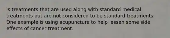 is treatments that are used along with standard medical treatments but are not considered to be standard treatments. One example is using acupuncture to help lessen some side effects of cancer treatment.