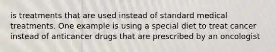 is treatments that are used instead of standard medical treatments. One example is using a special diet to treat cancer instead of anticancer drugs that are prescribed by an oncologist