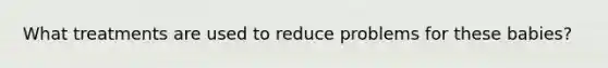 What treatments are used to reduce problems for these babies?