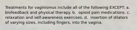 Treatments for vaginismus include all of the following EXCEPT: a. ​​ biofeedback and physical therapy. b. ​​ opioid pain medications. c. ​​ relaxation and self-awareness exercises. d. ​​ insertion of dilators of varying sizes, including fingers, into the vagina.