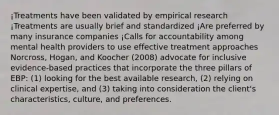 ¡Treatments have been validated by empirical research ¡Treatments are usually brief and standardized ¡Are preferred by many insurance companies ¡Calls for accountability among mental health providers to use effective treatment approaches Norcross, Hogan, and Koocher (2008) advocate for inclusive evidence-based practices that incorporate the three pillars of EBP: (1) looking for the best available research, (2) relying on clinical expertise, and (3) taking into consideration the client's characteristics, culture, and preferences.