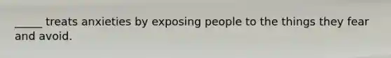 _____ treats anxieties by exposing people to the things they fear and avoid.