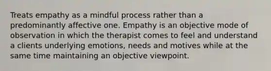 Treats empathy as a mindful process rather than a predominantly affective one. Empathy is an objective mode of observation in which the therapist comes to feel and understand a clients underlying emotions, needs and motives while at the same time maintaining an objective viewpoint.