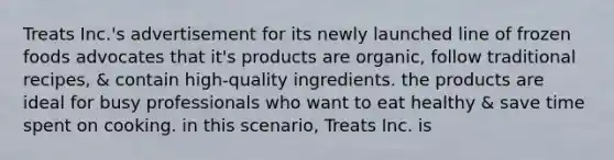 Treats Inc.'s advertisement for its newly launched line of frozen foods advocates that it's products are organic, follow traditional recipes, & contain high-quality ingredients. the products are ideal for busy professionals who want to eat healthy & save time spent on cooking. in this scenario, Treats Inc. is