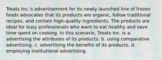 Treats Inc.'s advertisement for its newly launched line of frozen foods advocates that its products are organic, follow traditional recipes, and contain high-quality ingredients. The products are ideal for busy professionals who want to eat healthy and save time spent on cooking. In this scenario, Treats Inc. is a. advertising the attributes of its products. b. using comparative advertising. c. advertising the benefits of its products. d. employing institutional advertising.