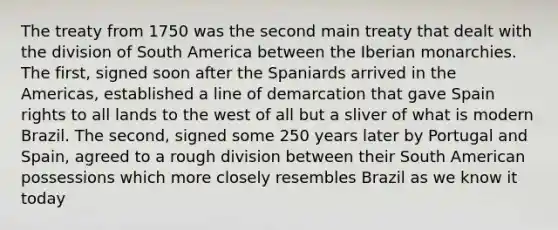 The treaty from 1750 was the second main treaty that dealt with the division of South America between the Iberian monarchies. The first, signed soon after the Spaniards arrived in the Americas, established a line of demarcation that gave Spain rights to all lands to the west of all but a sliver of what is modern Brazil. The second, signed some 250 years later by Portugal and Spain, agreed to a rough division between their South American possessions which more closely resembles Brazil as we know it today