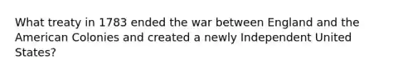 What treaty in 1783 ended the war between England and the American Colonies and created a newly Independent United States?