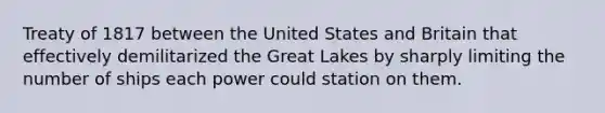 Treaty of 1817 between the United States and Britain that effectively demilitarized the Great Lakes by sharply limiting the number of ships each power could station on them.