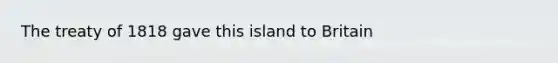 The treaty of 1818 gave this island to Britain