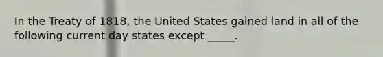 In the Treaty of 1818, the United States gained land in all of the following current day states except _____.