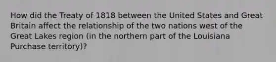 How did the Treaty of 1818 between the United States and Great Britain affect the relationship of the two nations west of the Great Lakes region (in the northern part of the Louisiana Purchase territory)?