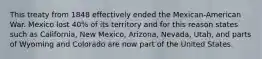 This treaty from 1848 effectively ended the Mexican-American War. Mexico lost 40% of its territory and for this reason states such as California, New Mexico, Arizona, Nevada, Utah, and parts of Wyoming and Colorado are now part of the United States.