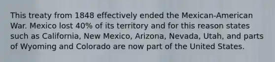 This treaty from 1848 effectively ended the Mexican-American War. Mexico lost 40% of its territory and for this reason states such as California, New Mexico, Arizona, Nevada, Utah, and parts of Wyoming and Colorado are now part of the United States.