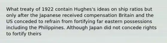 What treaty of 1922 contain Hughes's ideas on ship ratios but only after the Japanese received compensation Britain and the US conceded to refrain from fortifying far eastern possessions including the Philippines. Although Japan did not concede rights to fortify theirs