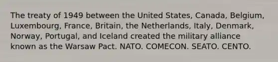 The treaty of 1949 between the United States, Canada, Belgium, Luxembourg, France, Britain, the Netherlands, Italy, Denmark, Norway, Portugal, and Iceland created the military alliance known as the Warsaw Pact. NATO. COMECON. SEATO. CENTO.