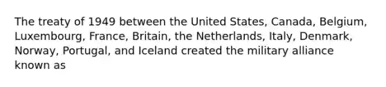 The treaty of 1949 between the United States, Canada, Belgium, Luxembourg, France, Britain, the Netherlands, Italy, Denmark, Norway, Portugal, and Iceland created the military alliance known as