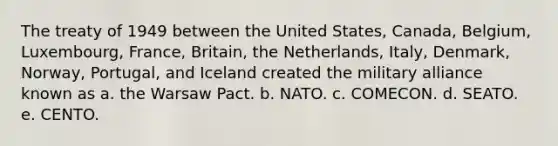 The treaty of 1949 between the United States, Canada, Belgium, Luxembourg, France, Britain, the Netherlands, Italy, Denmark, Norway, Portugal, and Iceland created the military alliance known as a. the Warsaw Pact. b. NATO. c. COMECON. d. SEATO. e. CENTO.