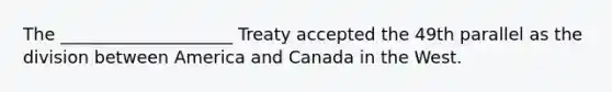 The ____________________ Treaty accepted the 49th parallel as the division between America and Canada in the West.