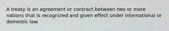 A treaty is an agreement or contract between two or more nations that is recognized and given effect under international or domestic law.