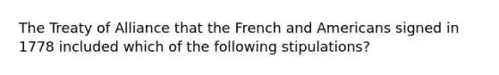 The Treaty of Alliance that the French and Americans signed in 1778 included which of the following stipulations?