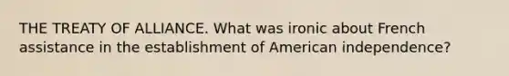 THE TREATY OF ALLIANCE. What was ironic about French assistance in the establishment of American independence?