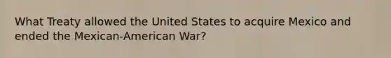 What Treaty allowed the United States to acquire Mexico and ended the Mexican-American War?