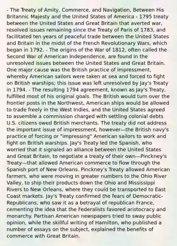 - The Treaty of Amity, Commerce, and Navigation, Between His Britannic Majesty and the United States of America - 1795 treaty between the United States and Great Britain that averted war, resolved issues remaining since the Treaty of Paris of 1783, and facilitated ten years of peaceful trade between the United States and Britain in the midst of the French Revolutionary Wars, which began in 1792. - The origins of the War of 1812, often called the Second War of American Independence, are found in the unresolved issues between the United States and Great Britain. One major cause was the British practice of impressment, whereby American sailors were taken at sea and forced to fight on British warships; this issue was left unresolved by Jay's Treaty in 1794. - The resulting 1794 agreement, known as Jay's Treaty, fulfilled most of his original goals. The British would turn over the frontier posts in the Northwest, American ships would be allowed to trade freely in the West Indies, and the United States agreed to assemble a commission charged with settling colonial debts U.S. citizens owed British merchants. The treaty did not address the important issue of impressment, however—the British navy's practice of forcing or "impressing" American sailors to work and fight on British warships. Jay's Treaty led the Spanish, who worried that it signaled an alliance between the United States and Great Britain, to negotiate a treaty of their own—Pinckney's Treaty—that allowed American commerce to flow through the Spanish port of New Orleans. Pinckney's Treaty allowed American farmers, who were moving in greater numbers to the Ohio River Valley, to ship their products down the Ohio and Mississippi Rivers to New Orleans, where they could be transported to East Coast markets. Jay's Treaty confirmed the fears of Democratic-Republicans, who saw it as a betrayal of republican France, cementing the idea that the Federalists favored aristocracy and monarchy. Partisan American newspapers tried to sway public opinion, while the skillful writing of Hamilton, who published a number of essays on the subject, explained the benefits of commerce with Great Britain.