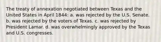 The treaty of annexation negotiated between Texas and the United States in April 1844: a. was rejected by the U.S. Senate. b. was rejected by the voters of Texas. c. was rejected by President Lamar. d. was overwhelmingly approved by the Texas and U.S. congresses.