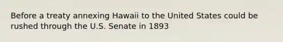 Before a treaty annexing Hawaii to the United States could be rushed through the U.S. Senate in 1893