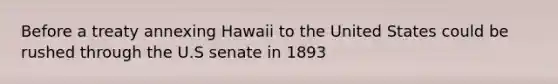 Before a treaty annexing Hawaii to the United States could be rushed through the U.S senate in 1893