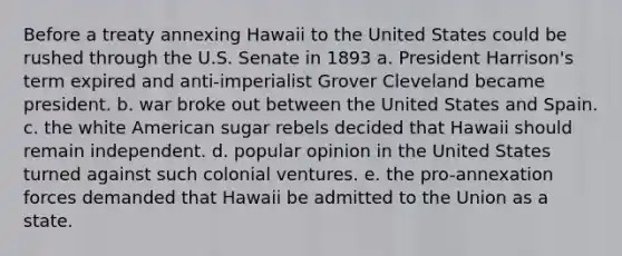 Before a treaty annexing Hawaii to the United States could be rushed through the U.S. Senate in 1893 a. President Harrison's term expired and anti-imperialist Grover Cleveland became president. b. war broke out between the United States and Spain. c. the white American sugar rebels decided that Hawaii should remain independent. d. popular opinion in the United States turned against such colonial ventures. e. the pro-annexation forces demanded that Hawaii be admitted to the Union as a state.