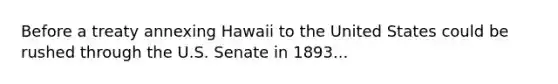 Before a treaty annexing Hawaii to the United States could be rushed through the U.S. Senate in 1893...