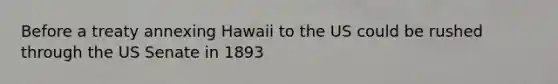 Before a treaty annexing Hawaii to the US could be rushed through the US Senate in 1893