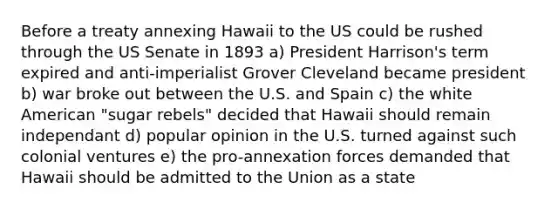 Before a treaty annexing Hawaii to the US could be rushed through the US Senate in 1893 a) President Harrison's term expired and anti-imperialist Grover Cleveland became president b) war broke out between the U.S. and Spain c) the white American "sugar rebels" decided that Hawaii should remain independant d) popular opinion in the U.S. turned against such colonial ventures e) the pro-annexation forces demanded that Hawaii should be admitted to the Union as a state