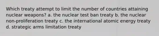 Which treaty attempt to limit the number of countries attaining nuclear weapons? a. the nuclear test ban treaty b. the nuclear non-proliferation treaty c. the international atomic energy treaty d. strategic arms limitation treaty