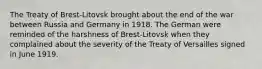 The Treaty of Brest-Litovsk brought about the end of the war between Russia and Germany in 1918. The German were reminded of the harshness of Brest-Litovsk when they complained about the severity of the Treaty of Versailles signed in June 1919.