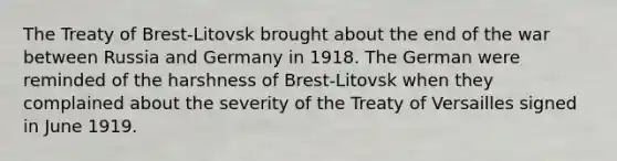 The Treaty of Brest-Litovsk brought about the end of the war between Russia and Germany in 1918. The German were reminded of the harshness of Brest-Litovsk when they complained about the severity of the Treaty of Versailles signed in June 1919.