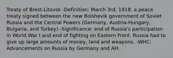 Treaty of Brest-Litovsk -Definition: March 3rd, 1918. a peace treaty signed between the new Bolshevik government of Soviet Russia and the Central Powers (Germany, Austria-Hungary, Bulgaria, and Turkey) -Significance: end of Russia's participation in World War I and end of fighting on Eastern Front. Russia had to give up large amounts of money, land and weapons. -WHC: Advancements on Russia by Germany and AH.